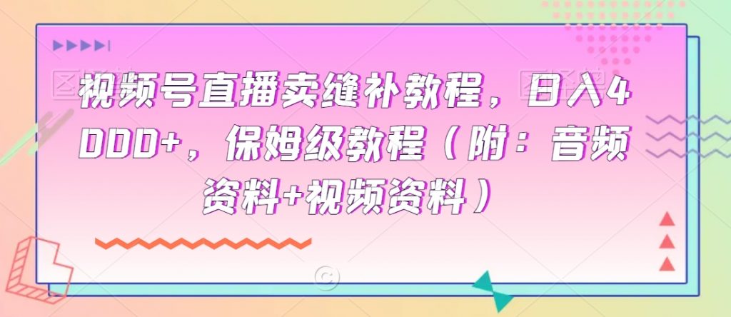 视频号直播卖缝补教程，日入4000+，保姆级教程（附：音频资料+视频资料）