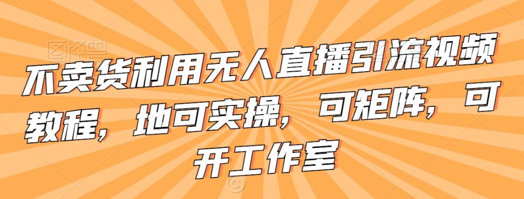 不卖货利用无人直播引流视频教程，地可实操，可矩阵，可开工作室【揭秘】