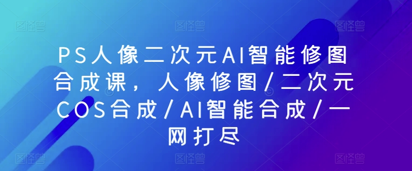 PS人像二次元AI智能修图合成课，人像修图/二次元COS合成/AI智能合成/一网打尽