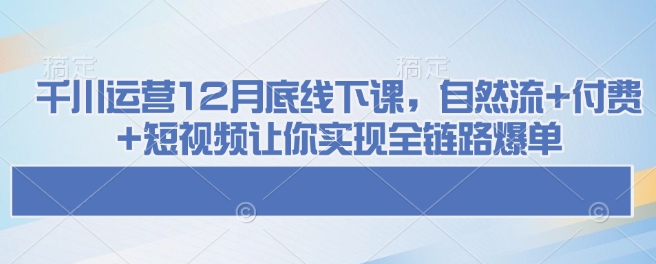 千川运营12月底线下课，自然流+付费+短视频让你实现全链路爆单