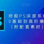 终极PS深度系统课程，0基础到高阶爆款课程（附配套素材）”